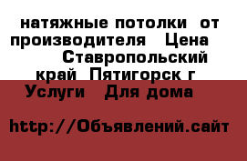 натяжные потолки  от производителя › Цена ­ 299 - Ставропольский край, Пятигорск г. Услуги » Для дома   